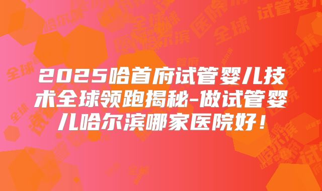 2025哈首府试管婴儿技术全球领跑揭秘-做试管婴儿哈尔滨哪家医院好!