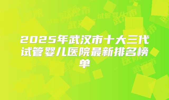 2025年武汉市十大三代试管婴儿医院最新排名榜单