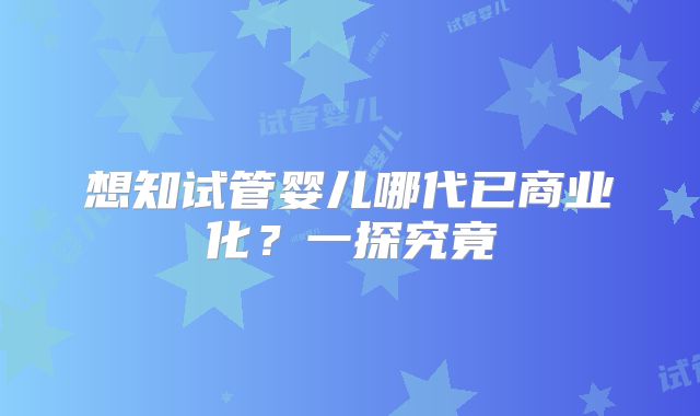 想知试管婴儿哪代已商业化?一探究竟