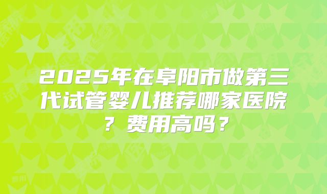 2025年在阜阳市做第三代试管婴儿推荐哪家医院?费用高吗?