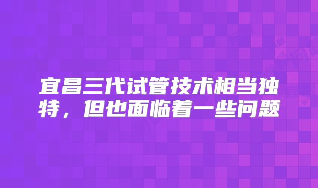宜昌三代试管技术相当独特，但也面临着一些问题