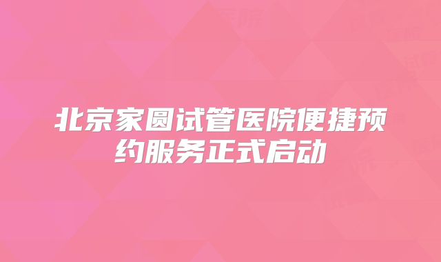 北京家圆试管医院便捷预约服务正式启动