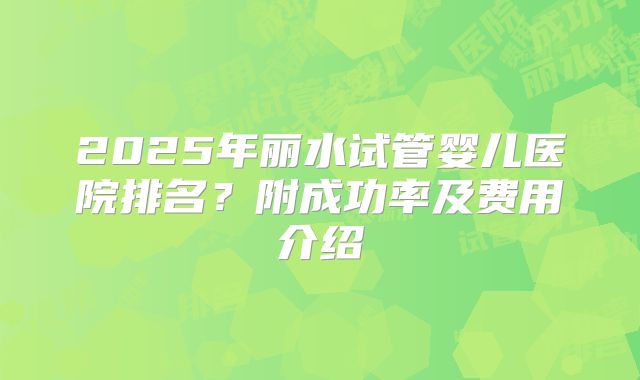2025年丽水试管婴儿医院排名？附成功率及费用介绍