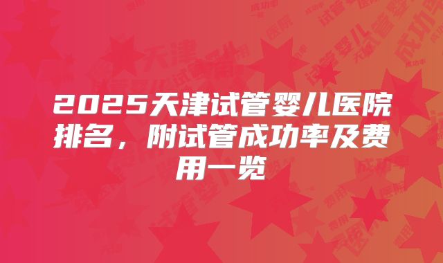 2025天津试管婴儿医院排名，附试管成功率及费用一览
