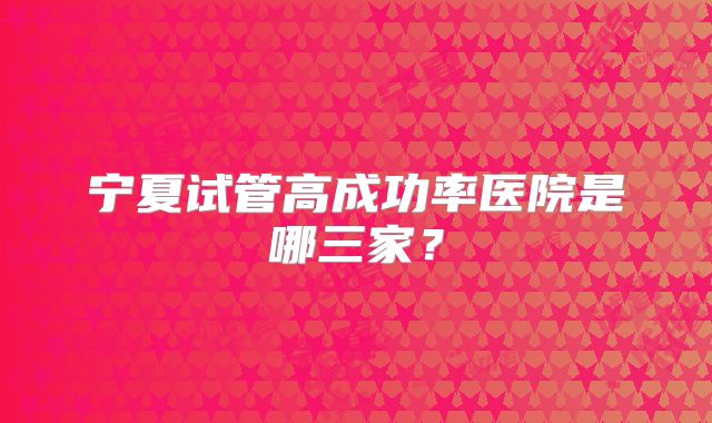 宁夏试管高成功率医院是哪三家?