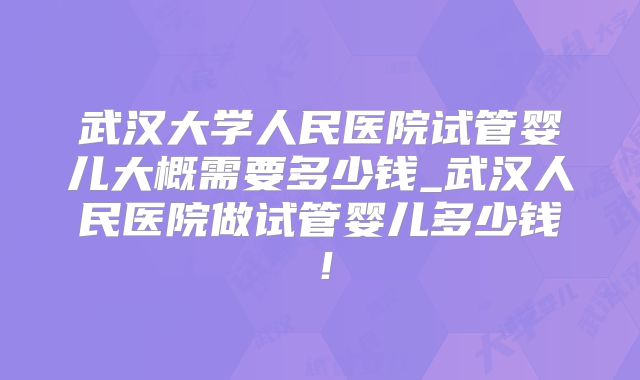 武汉大学人民医院试管婴儿大概需要多少钱_武汉人民医院做试管婴儿多少钱！