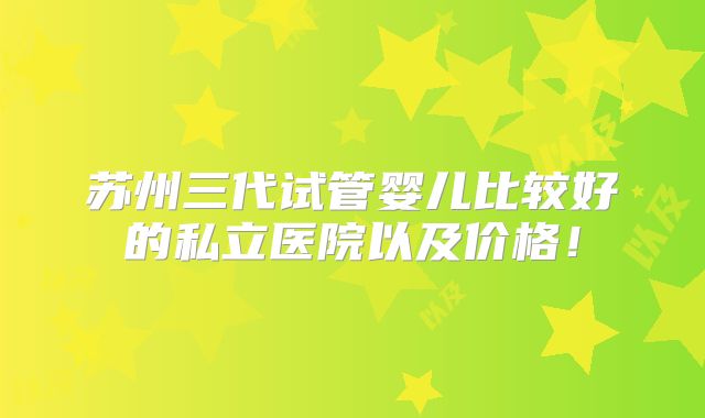 苏州三代试管婴儿比较好的私立医院以及价格!