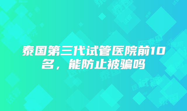 泰国第三代试管医院前10名，能防止被骗吗