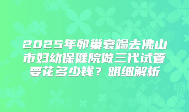 2025年卵巢衰竭去佛山市妇幼保健院做三代试管要花多少钱?明细解析