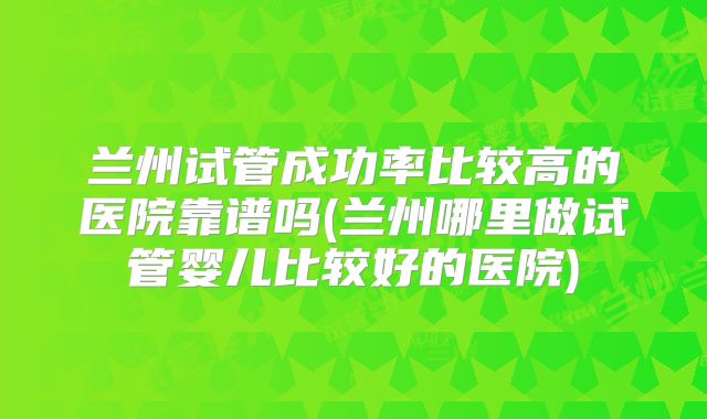 兰州试管成功率比较高的医院靠谱吗(兰州哪里做试管婴儿比较好的医院)