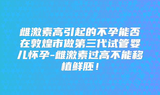 雌激素高引起的不孕能否在敦煌市做第三代试管婴儿怀孕-雌激素过高不能移植鲜胚！
