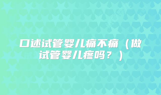 口述试管婴儿痛不痛(做试管婴儿疼吗?)