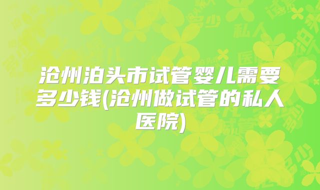 沧州泊头市试管婴儿需要多少钱(沧州做试管的私人医院)
