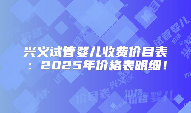 兴义试管婴儿收费价目表：2025年价格表明细！