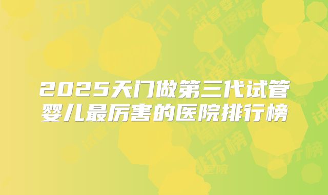 2025天门做第三代试管婴儿最厉害的医院排行榜