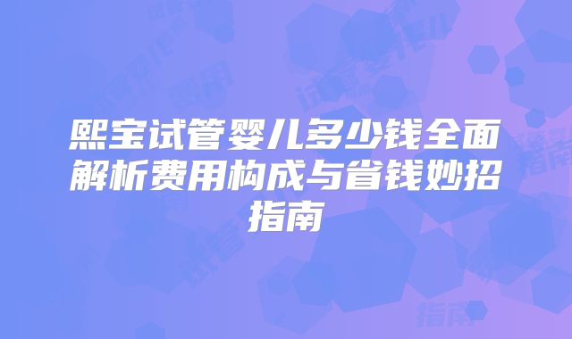 熙宝试管婴儿多少钱全面解析费用构成与省钱妙招指南