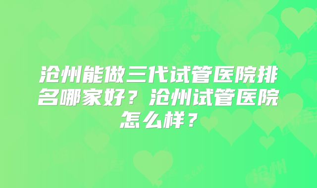 沧州能做三代试管医院排名哪家好？沧州试管医院怎么样？