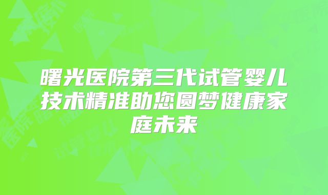 曙光医院第三代试管婴儿技术精准助您圆梦健康家庭未来