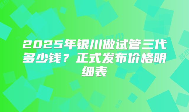 2025年银川做试管三代多少钱?正式发布价格明细表