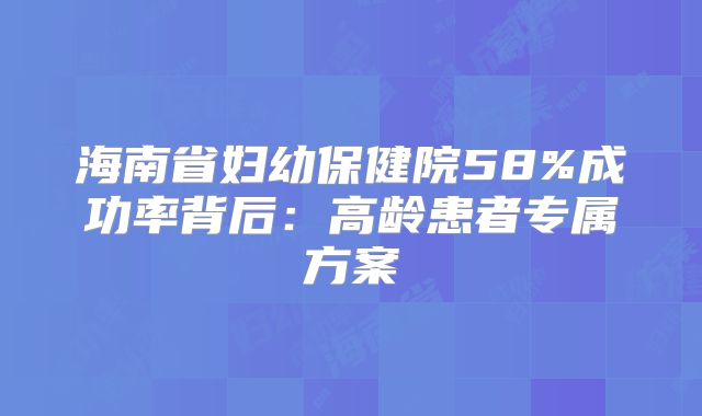 海南省妇幼保健院58%成功率背后:高龄患者专属方案