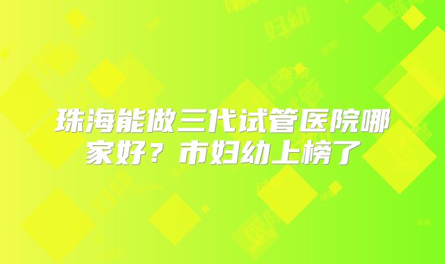 珠海能做三代试管医院哪家好？市妇幼上榜了