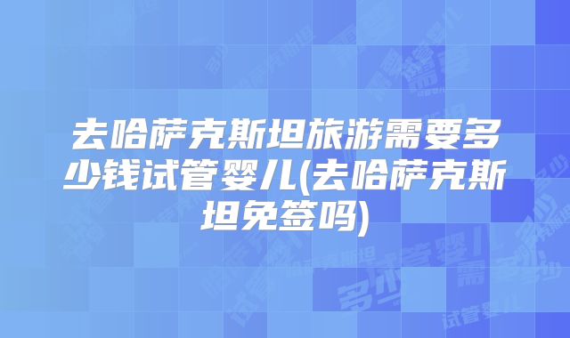 去哈萨克斯坦旅游需要多少钱试管婴儿(去哈萨克斯坦免签吗)