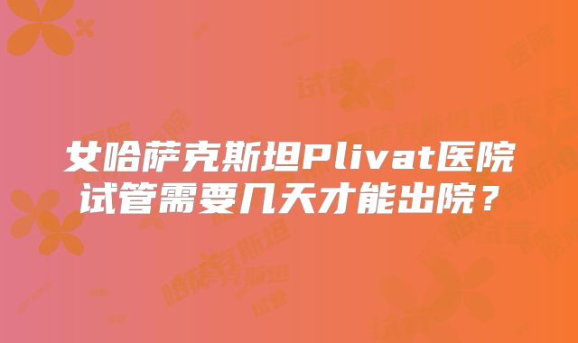 女哈萨克斯坦Plivat医院试管需要几天才能出院？