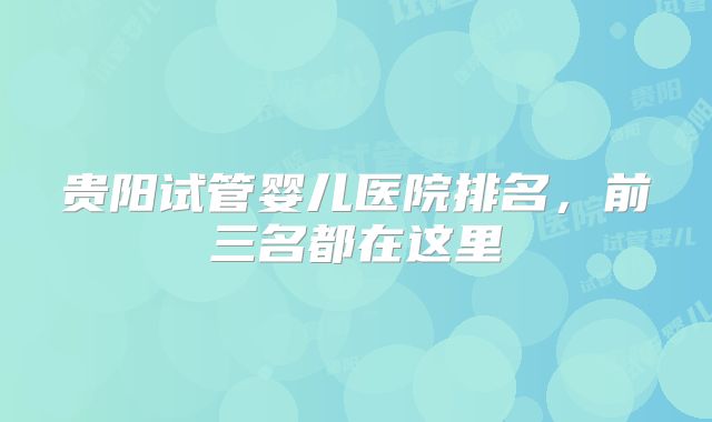 贵阳试管婴儿医院排名,前三名都在这里