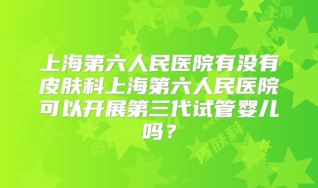 上海第六人民医院有没有皮肤科上海第六人民医院可以开展第三代试管婴儿吗?