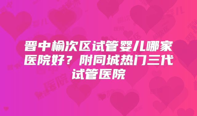 晋中榆次区试管婴儿哪家医院好?附同城热门三代试管医院