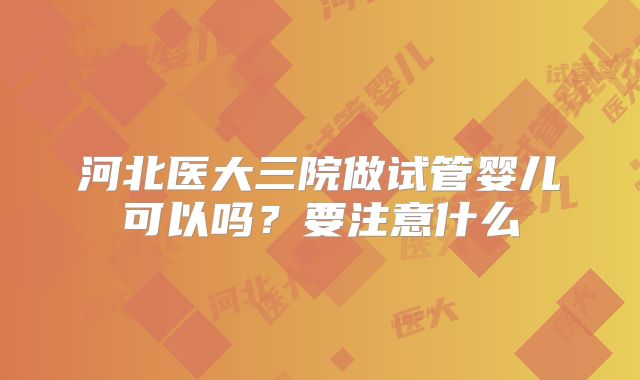 河北医大三院做试管婴儿可以吗？要注意什么