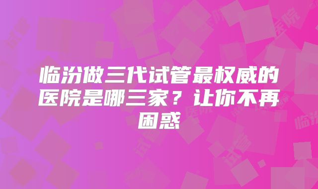 临汾做三代试管最权威的医院是哪三家?让你不再困惑