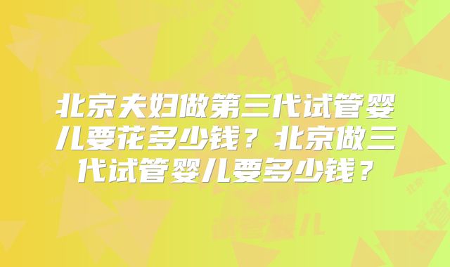 北京夫妇做第三代试管婴儿要花多少钱？北京做三代试管婴儿要多少钱？