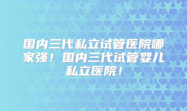 国内三代私立试管医院哪家强!国内三代试管婴儿私立医院!