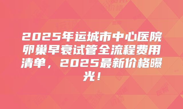 2025年运城市中心医院卵巢早衰试管全流程费用清单，2025最新价格曝光！
