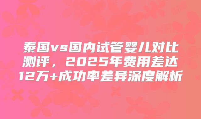 泰国vs国内试管婴儿对比测评,2025年费用差达12万+成功率差异深度解析