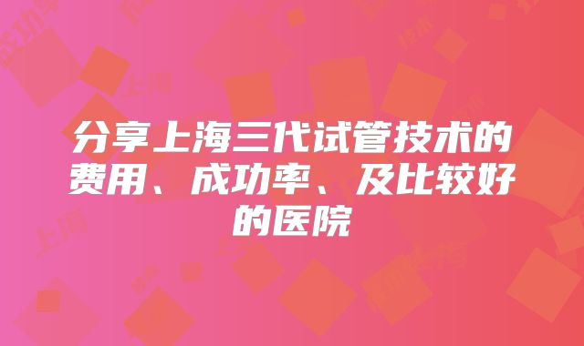 分享上海三代试管技术的费用、成功率、及比较好的医院