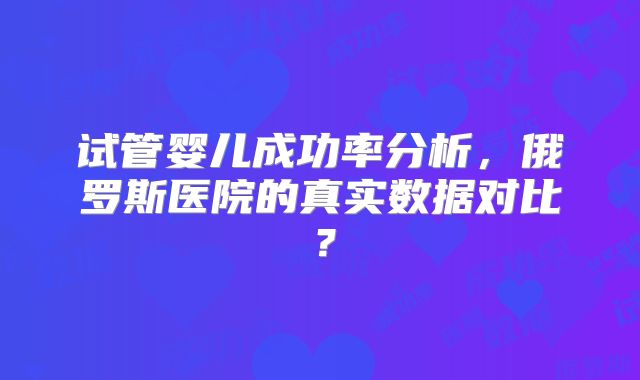 试管婴儿成功率分析,俄罗斯医院的真实数据对比?