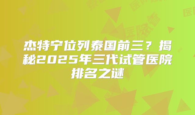 杰特宁位列泰国前三？揭秘2025年三代试管医院排名之谜
