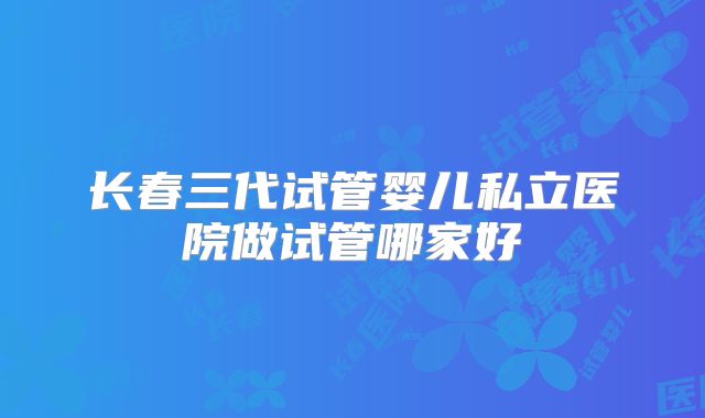 长春三代试管婴儿私立医院做试管哪家好