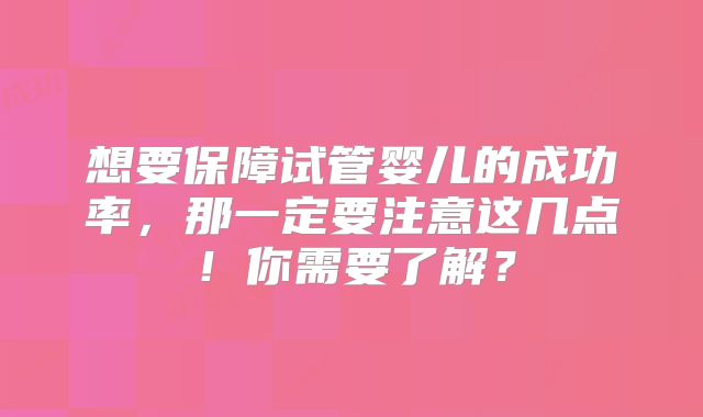 想要保障试管婴儿的成功率，那一定要注意这几点！你需要了解？