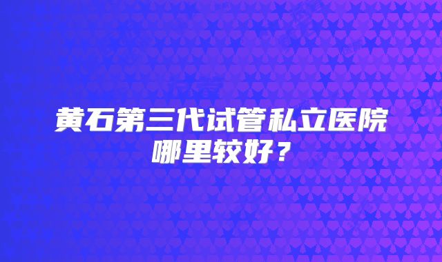 黄石第三代试管私立医院哪里较好？