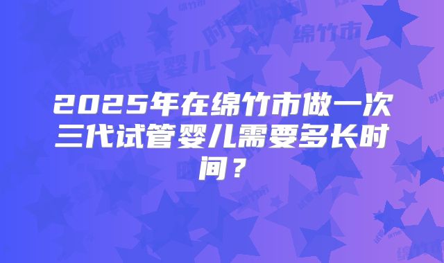 2025年在绵竹市做一次三代试管婴儿需要多长时间?