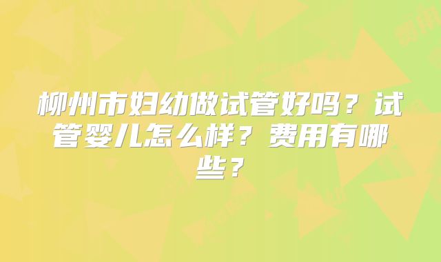 柳州市妇幼做试管好吗?试管婴儿怎么样?费用有哪些?
