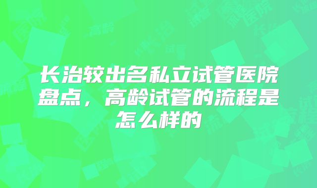 长治较出名私立试管医院盘点，高龄试管的流程是怎么样的