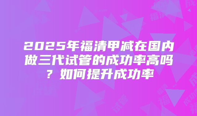2025年福清甲减在国内做三代试管的成功率高吗?如何提升成功率