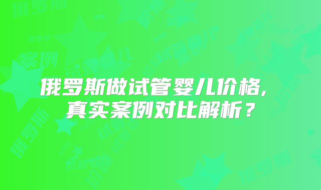 俄罗斯做试管婴儿价格, 真实案例对比解析？