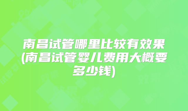 南昌试管哪里比较有效果(南昌试管婴儿费用大概要多少钱)