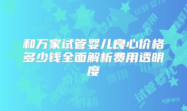 和万家试管婴儿良心价格多少钱全面解析费用透明度