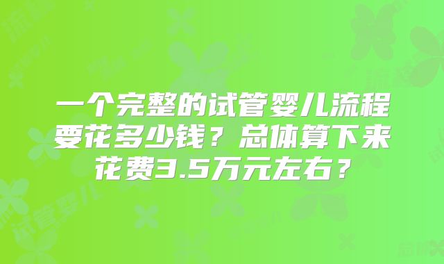 一个完整的试管婴儿流程要花多少钱？总体算下来花费3.5万元左右？